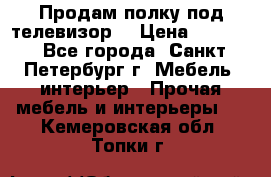 Продам полку под телевизор  › Цена ­ 2 000 - Все города, Санкт-Петербург г. Мебель, интерьер » Прочая мебель и интерьеры   . Кемеровская обл.,Топки г.